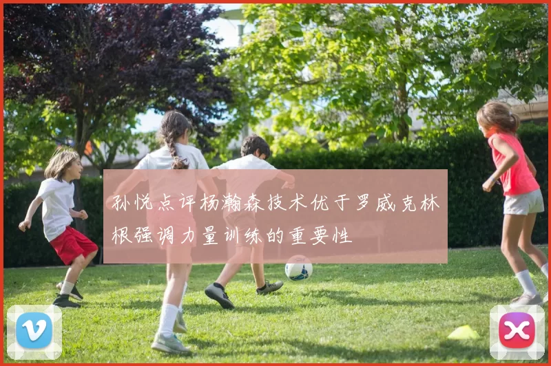 孙悦点评杨瀚森技术优于罗威克林根强调力量训练的重要性