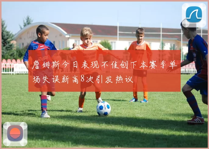 詹姆斯今日表现不佳创下本赛季单场失误新高8次引发热议