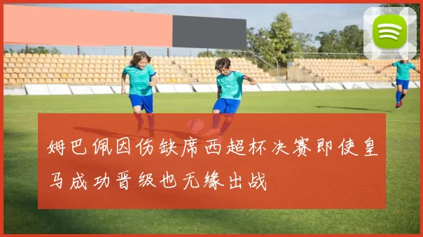 姆巴佩因伤缺席西超杯决赛即使皇马成功晋级也无缘出战