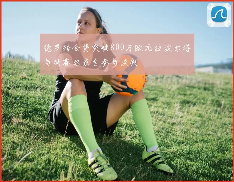 德罗转会费突破800万欧元拉波尔塔与纳赛尔亲自参与谈判