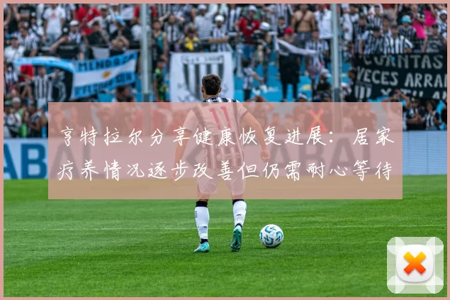 亨特拉尔分享健康恢复进展：居家疗养情况逐步改善但仍需耐心等待