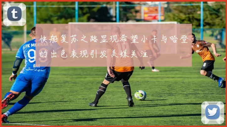 快船复苏之路显现希望小卡与哈登的出色表现引发美媒关注