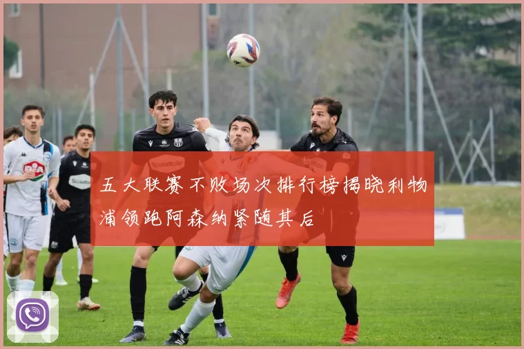 五大联赛不败场次排行榜揭晓利物浦领跑阿森纳紧随其后
