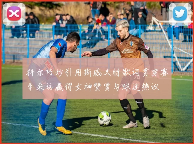 科尔巧妙引用斯威夫特歌词贯穿赛季采访赢得女神赞赏与球迷热议