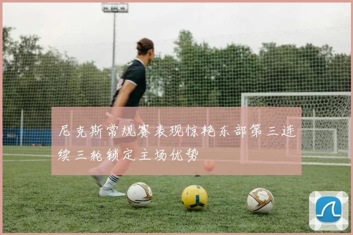 尼克斯常规赛表现惊艳东部第三连续三轮锁定主场优势