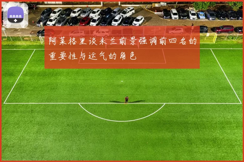 阿莱格里谈米兰前景强调前四名的重要性与运气的角色