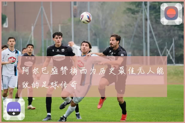 阿尔巴盛赞梅西为历史最佳无人能敌的足球传奇